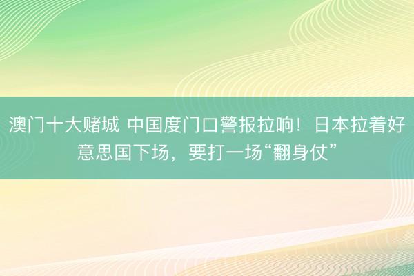 澳门十大赌城 中国度门口警报拉响！日本拉着好意思国下场，要打一场“翻身仗”