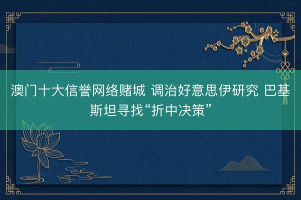 澳门十大信誉网络赌城 调治好意思伊研究 巴基斯坦寻找“折中决策”