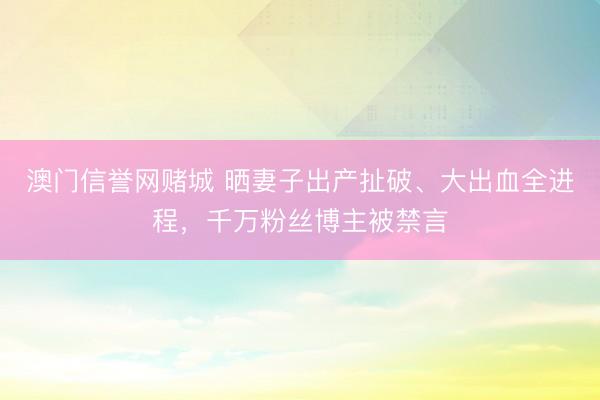 澳门信誉网赌城 晒妻子出产扯破、大出血全进程,千万粉丝博主被禁言