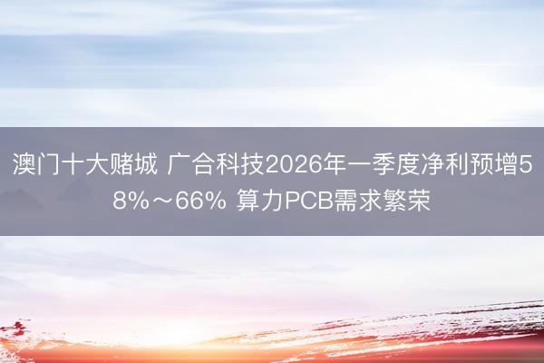 澳门十大赌城 广合科技2026年一季度净利预增58%～66% 算力PCB需求繁荣