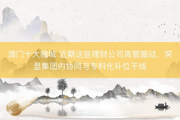 澳门十大赌城 近期这些理财公司高管搬动，突显集团内协同与专科化补位干线