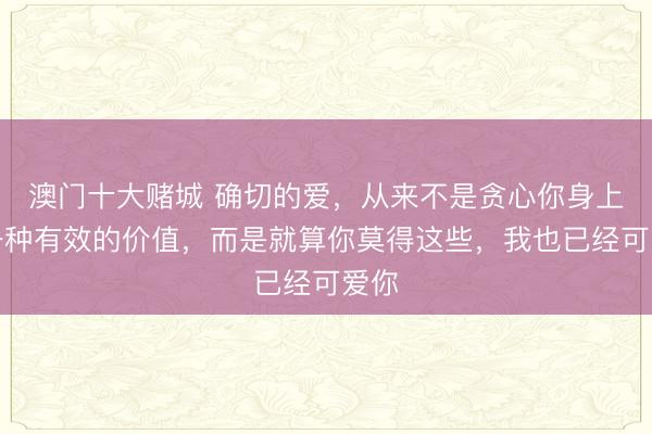 澳门十大赌城 确切的爱，从来不是贪心你身上某一种有效的价值，而是就算你莫得这些，我也已经可爱你