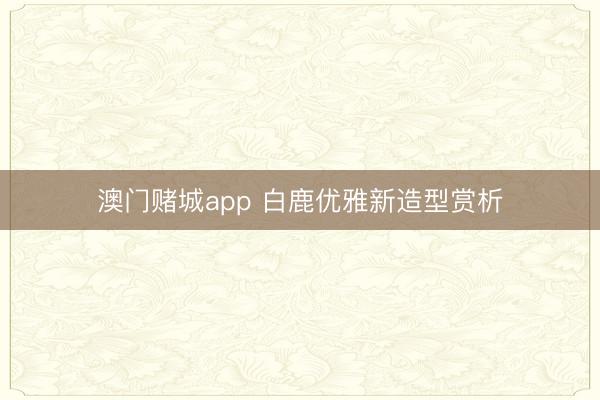 澳门赌城app 白鹿优雅新造型赏析
