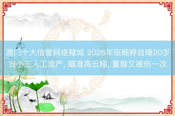 澳门十大信誉网络赌城 2026年张婉婷自曝20岁当小三人工流产， 瞄准高云翔， 董璇又被伤一次