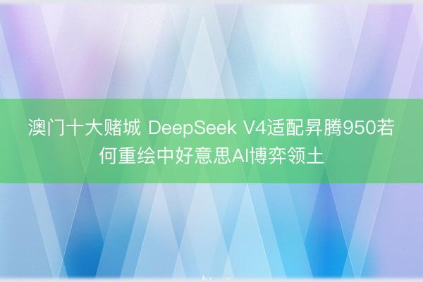 澳门十大赌城 DeepSeek V4适配昇腾950若何重绘中好意思AI博弈领土