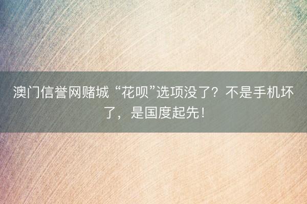 澳门信誉网赌城 “花呗”选项没了？不是手机坏了，是国度起先！