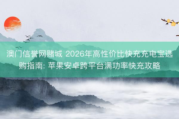 澳门信誉网赌城 2026年高性价比快充充电宝选购指南: 苹果安卓跨平台满功率快充攻略