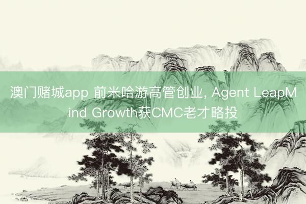 澳门赌城app 前米哈游高管创业， Agent LeapMind Growth获CMC老才略投