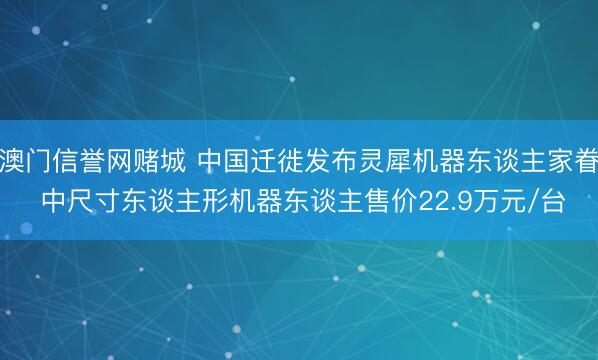 澳门信誉网赌城 中国迁徙发布灵犀机器东谈主家眷 中尺寸东谈主形机器东谈主售价22.9万元/台