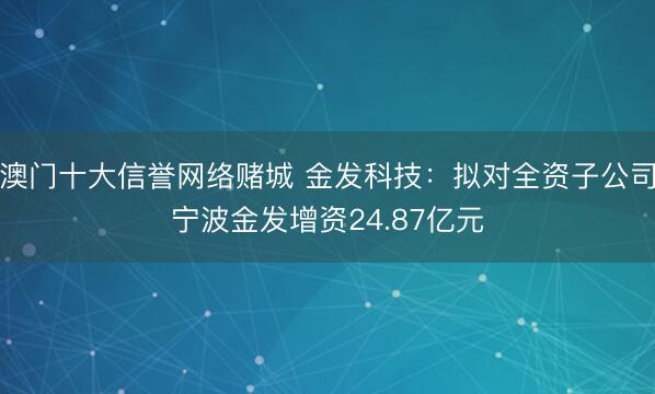 澳门十大信誉网络赌城 金发科技：拟对全资子公司宁波金发增资24.87亿元