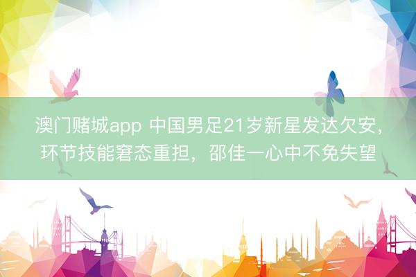澳门赌城app 中国男足21岁新星发达欠安，环节技能窘态重担，邵佳一心中不免失望