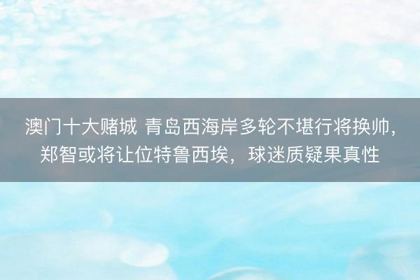 澳门十大赌城 青岛西海岸多轮不堪行将换帅，郑智或将让位特鲁西埃，球迷质疑果真性