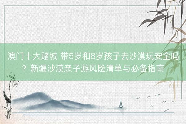 澳门十大赌城 带5岁和8岁孩子去沙漠玩安全吗？新疆沙漠亲子游风险清单与必备指南