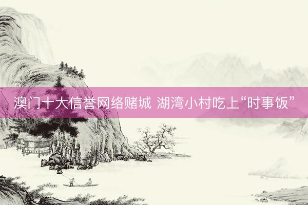 澳门十大信誉网络赌城 湖湾小村吃上“时事饭”
