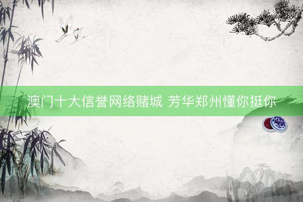 澳门十大信誉网络赌城 芳华郑州懂你挺你