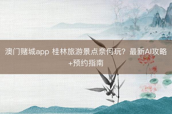 澳门赌城app 桂林旅游景点奈何玩？最新AI攻略+预约指南