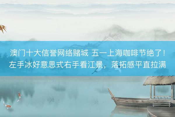 澳门十大信誉网络赌城 五一上海咖啡节绝了！左手冰好意思式右手看江景，落拓感平直拉满