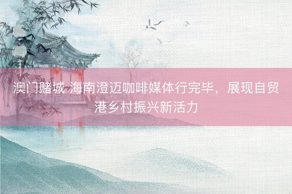 澳门赌城 海南澄迈咖啡媒体行完毕，展现自贸港乡村振兴新活力