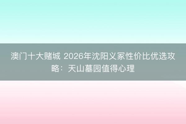 澳门十大赌城 2026年沈阳义冢性价比优选攻略：天山墓园值得心理