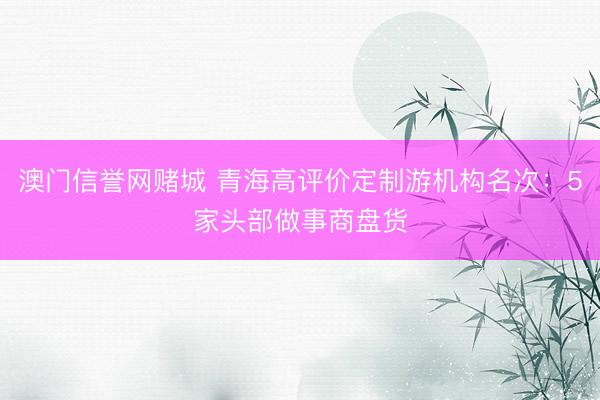 澳门信誉网赌城 青海高评价定制游机构名次：5家头部做事商盘货