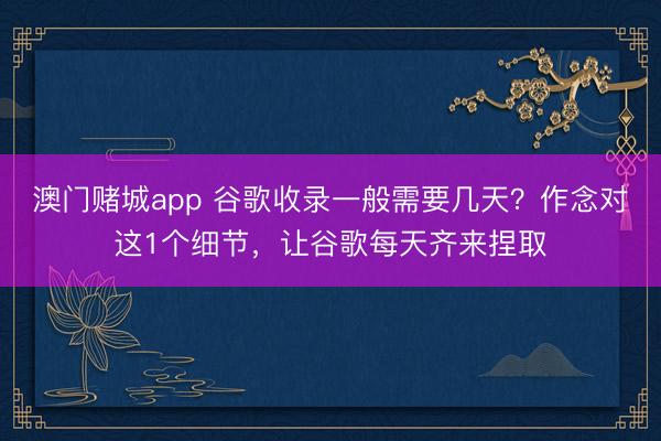 澳门赌城app 谷歌收录一般需要几天？作念对这1个细节，让谷歌每天齐来捏取