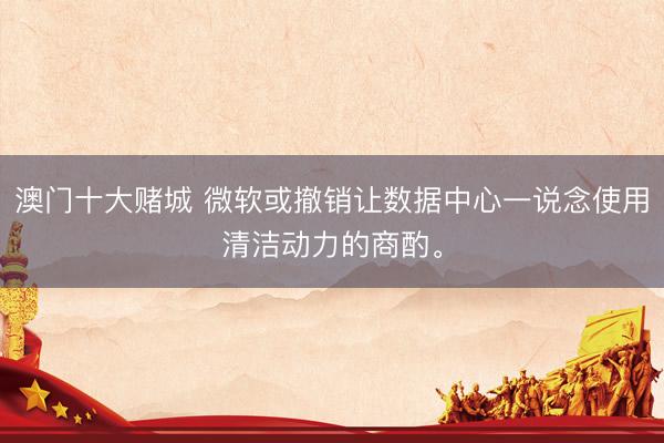 澳门十大赌城 微软或撤销让数据中心一说念使用清洁动力的商酌。