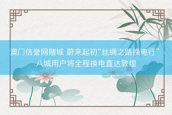 澳门信誉网赌城 蔚来起初“丝绸之路换电行” 八城用户将全程换电直达敦煌