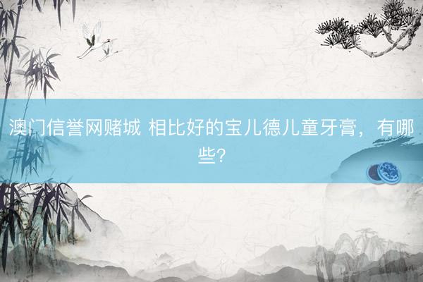 澳门信誉网赌城 相比好的宝儿德儿童牙膏，有哪些？