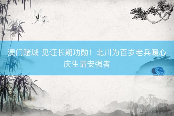 澳门赌城 见证长期功勋！北川为百岁老兵暖心庆生请安强者