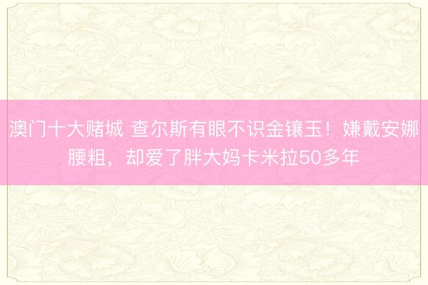 澳门十大赌城 查尔斯有眼不识金镶玉！嫌戴安娜腰粗，却爱了胖大妈卡米拉50多年