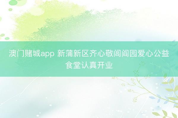 澳门赌城app 新蒲新区齐心敬闾阎园爱心公益食堂认真开业