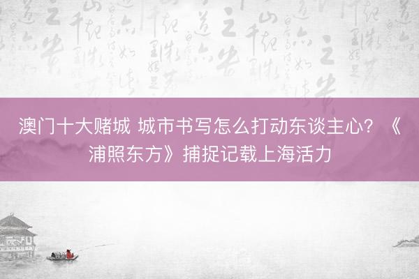 澳门十大赌城 城市书写怎么打动东谈主心？《浦照东方》捕捉记载上海活力