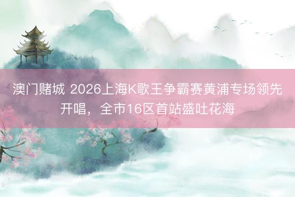 澳门赌城 2026上海K歌王争霸赛黄浦专场领先开唱，全市16区首站盛吐花海