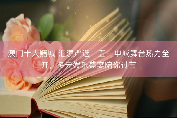 澳门十大赌城 汇演严选｜五一申城舞台热力全开，多元娱乐盛宴陪你过节