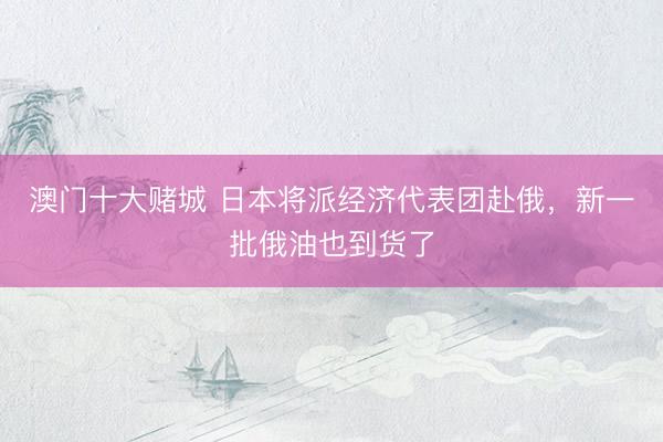 澳门十大赌城 日本将派经济代表团赴俄，新一批俄油也到货了