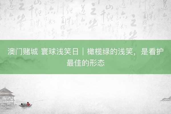 澳门赌城 寰球浅笑日｜橄榄绿的浅笑，是看护最佳的形态