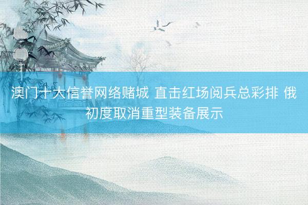 澳门十大信誉网络赌城 直击红场阅兵总彩排 俄初度取消重型装备展示