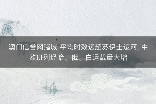 澳门信誉网赌城 平均时效远超苏伊士运河， 中欧班列经哈、俄、白运载量大增