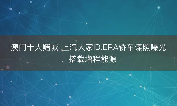 澳门十大赌城 上汽大家ID.ERA轿车谍照曝光，搭载增程能源