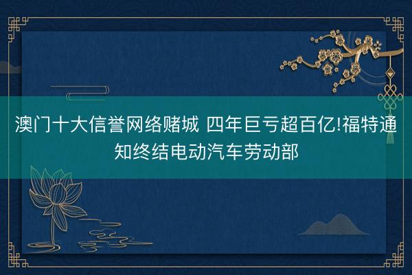 澳门十大信誉网络赌城 四年巨亏超百亿!福特通知终结电动汽车劳动部