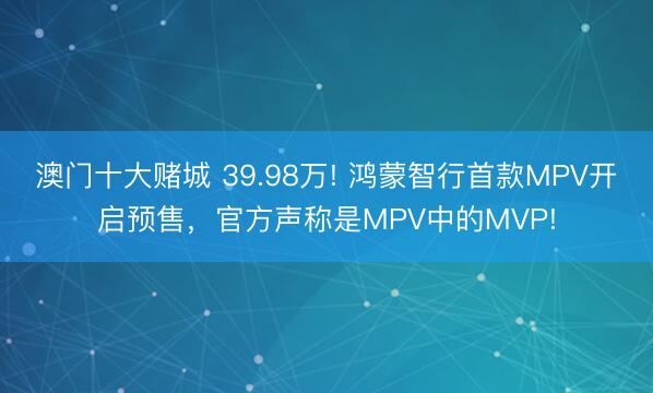 澳门十大赌城 39.98万! 鸿蒙智行首款MPV开启预售，官方声称是MPV中的MVP!